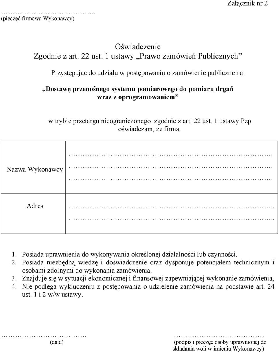 przetargu nieograniczonego zgodnie z art. 22 ust. 1 ustawy Pzp oświadczam, że firma: Nazwa Wykonawcy... Adres.... 1. Posiada uprawnienia do wykonywania określonej działalności lub czynności. 2. Posiada niezbędną wiedzę i doświadczenie oraz dysponuje potencjałem technicznym i osobami zdolnymi do wykonania zamówienia, 3.