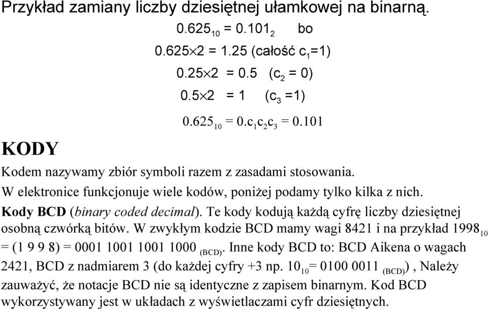 Te kody kodują każdą cyfrę liczby dziesiętnej osobną czwórką bitów. W zwykłym kodzie BCD mamy wagi 8421 i na przykład 1998 10 = (1 9 9 8) = 0001 1001 1001 1000 (BCD).