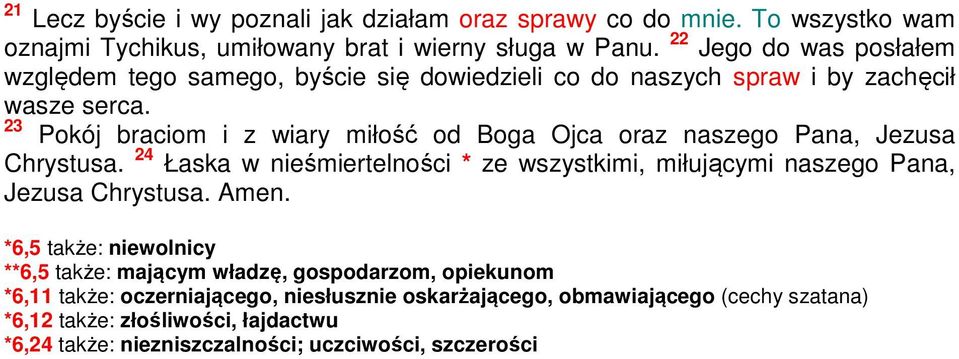 23 Pokój braciom i z wiary miłość od Boga Ojca oraz naszego Pana, Jezusa Chrystusa. 24 Łaska w nieśmiertelności * ze wszystkimi, miłującymi naszego Pana, Jezusa Chrystusa.