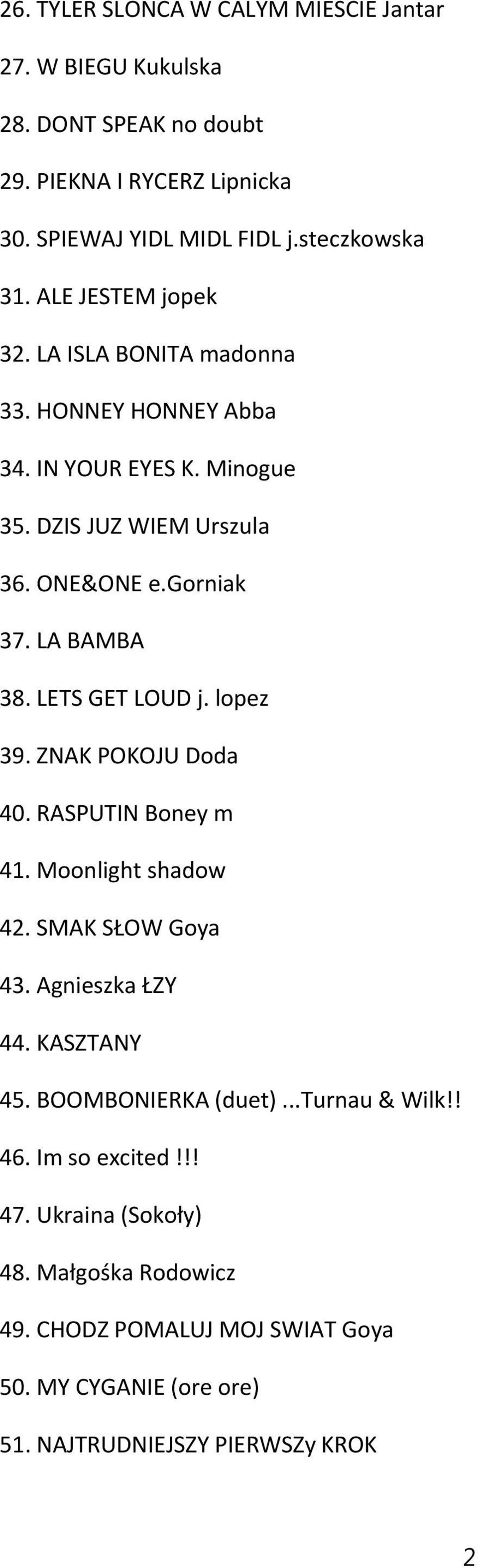 LETS GET LOUD j. lopez 39. ZNAK POKOJU Doda 40. RASPUTIN Boney m 41. Moonlight shadow 42. SMAK SŁOW Goya 43. Agnieszka ŁZY 44. KASZTANY 45. BOOMBONIERKA (duet).