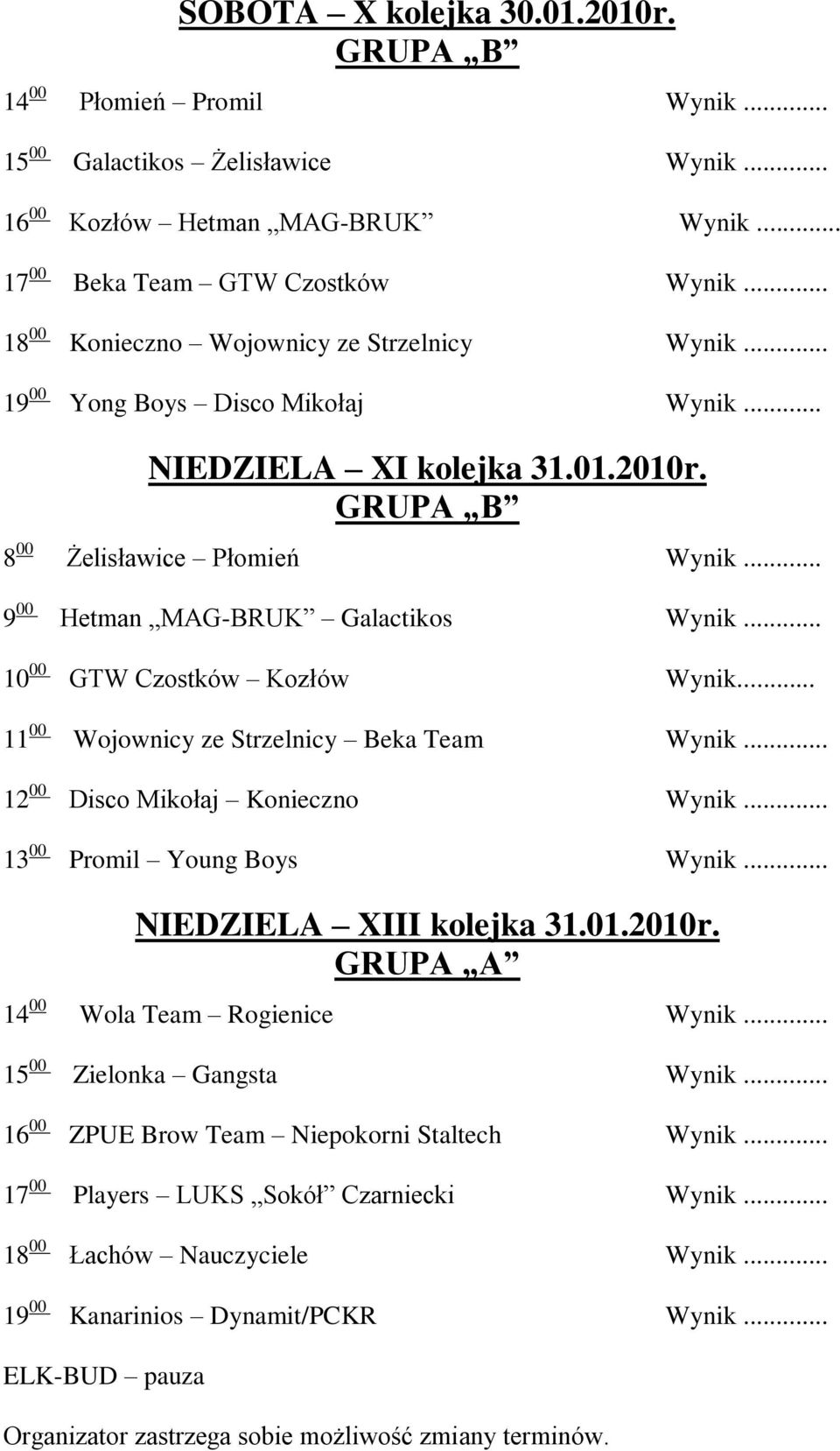 .. 10 00 GTW Czostków Kozłów Wynik... 11 00 Wojownicy ze Strzelnicy Beka Team Wynik... 12 00 Disco Mikołaj Konieczno Wynik... 13 00 Promil Young Boys Wynik... NIEDZIELA XIII kolejka 31.01.2010r.