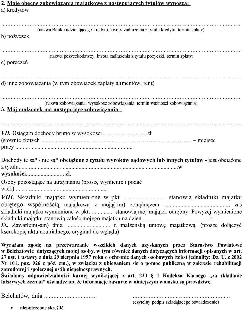 .. (nazwa zobowiązania, wysokość zobowiązania, termin ważności zobowiązania) 3. Mój małżonek ma następujące zobowiązania:... VII. Osiągam dochody brutto w wysokości...zł (słownie złotych.