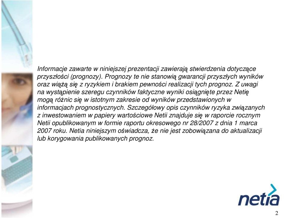 Z uwagi na wystąpienie szeregu czynników faktyczne wyniki osiągnięte przez Netię mogą róŝnic się w istotnym zakresie od wyników przedstawionych w informacjach prognostycznych.