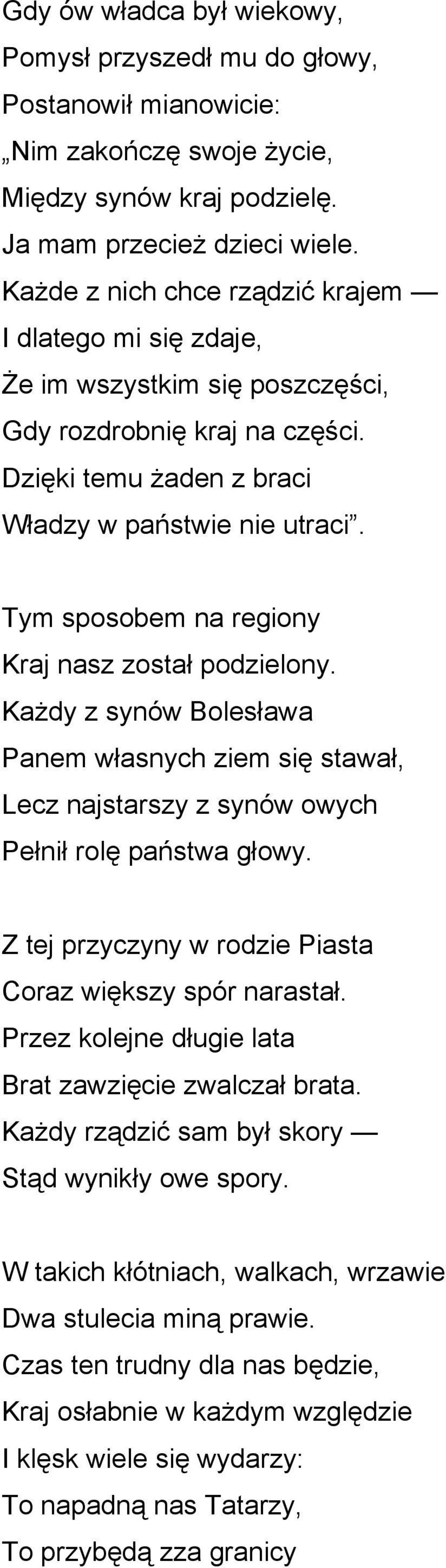 Tym sposobem na regiony Kraj nasz został podzielony. Każdy z synów Bolesława Panem własnych ziem się stawał, Lecz najstarszy z synów owych Pełnił rolę państwa głowy.