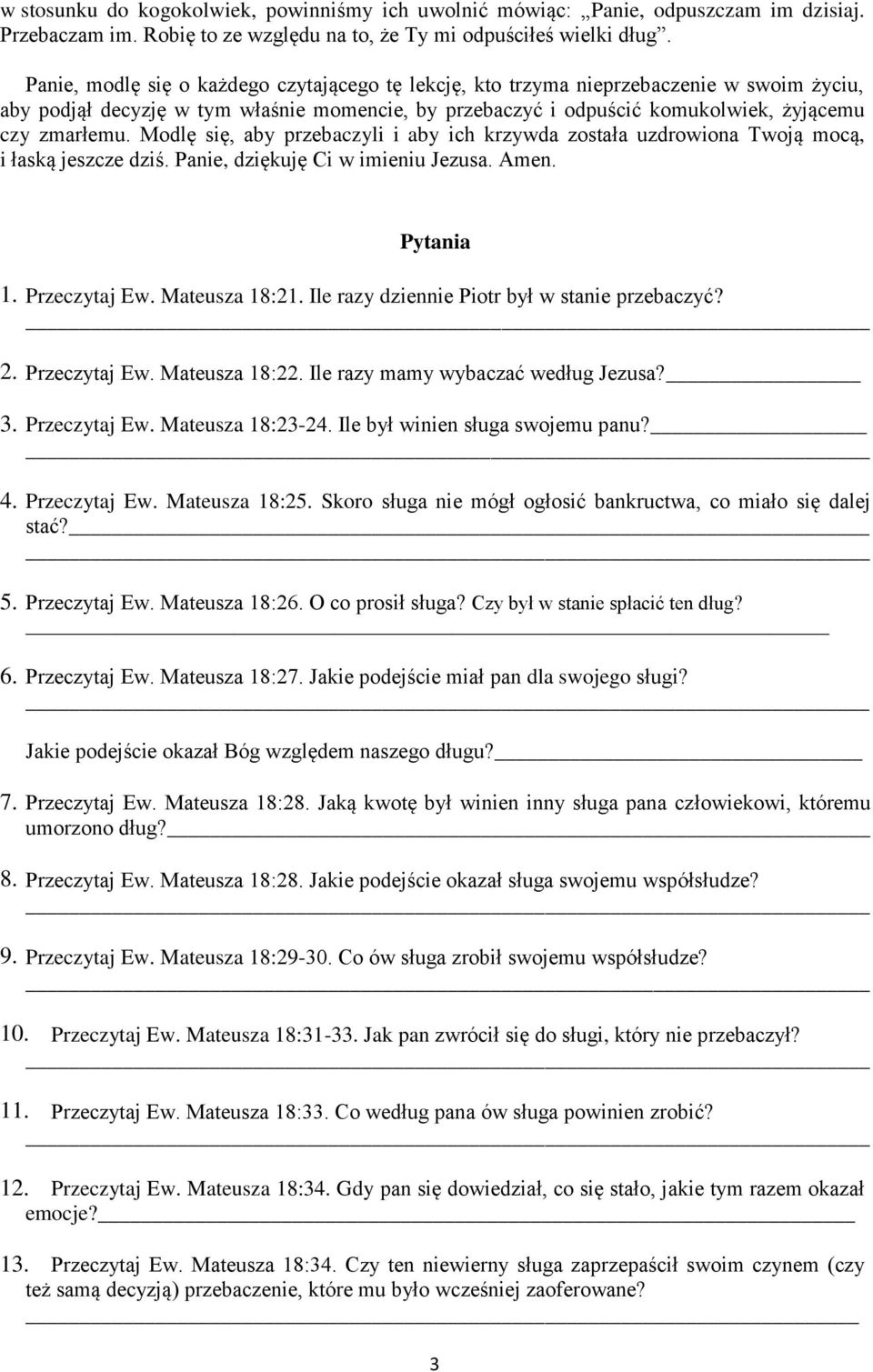 Modlę się, aby przebaczyli i aby ich krzywda została uzdrowiona Twoją mocą, i łaską jeszcze dziś. Panie, dziękuję Ci w imieniu Jezusa. Amen. Pytania 1. Przeczytaj Ew. Mateusza 18:21.