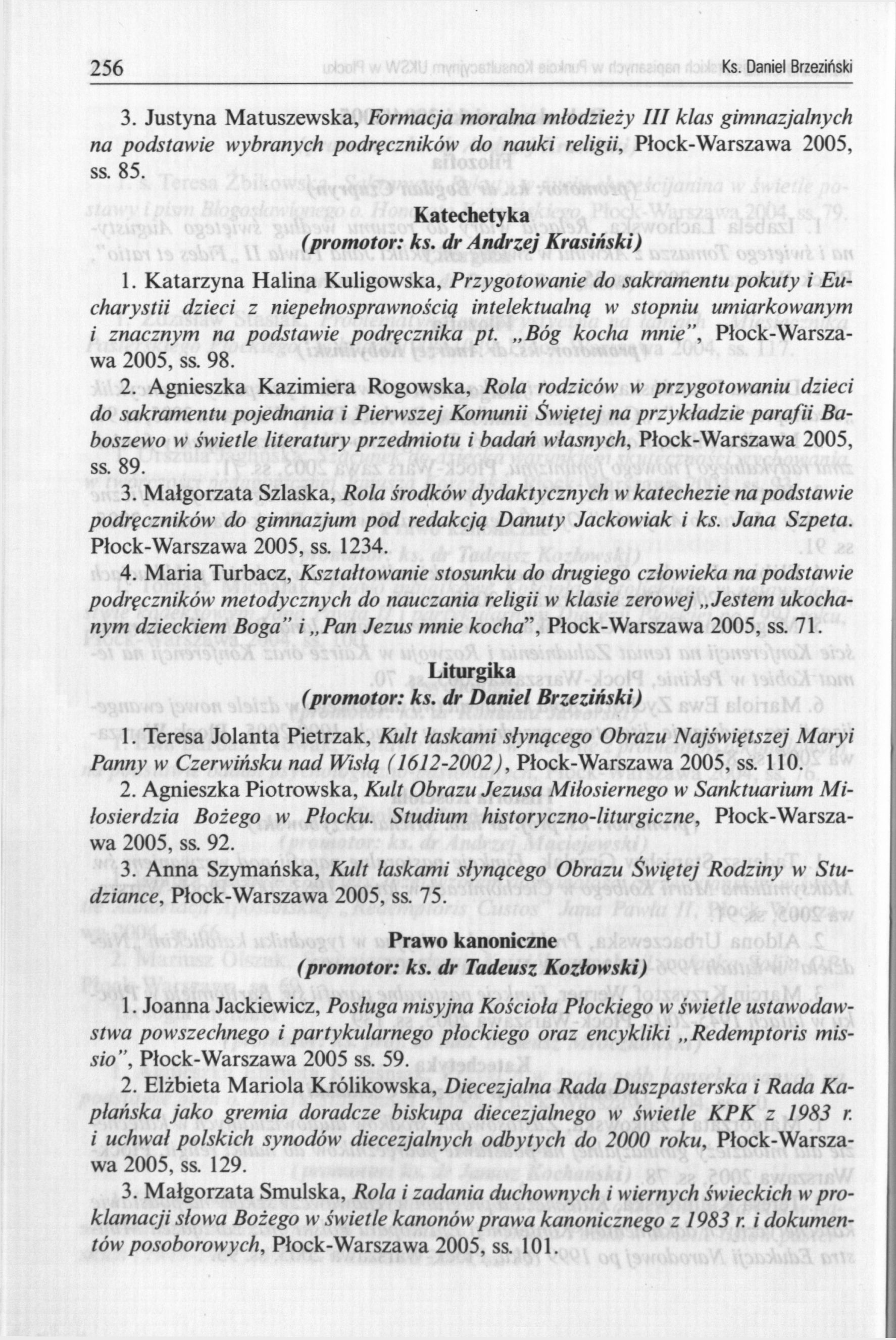 256 Ks. Daniel Brzeziński 3. Justyna Matuszewska, Formacja moralna młodzieży III klas gimnazjalnych na podstawie wybranych podręczników do nauki religii, Płock-Warszawa 2005, ss. 85. (promotor: ks.
