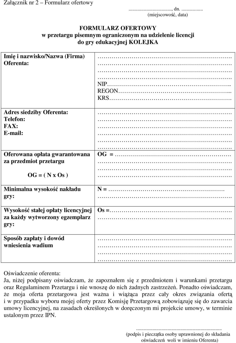 Telefon: FAX: E-mail: Oferowana opłata gwarantowana za przedmiot przetargu OG = ( N x Os ) Minimalna wysokość nakładu gry: Wysokość stałej opłaty licencyjnej za każdy wytworzony egzemplarz gry: