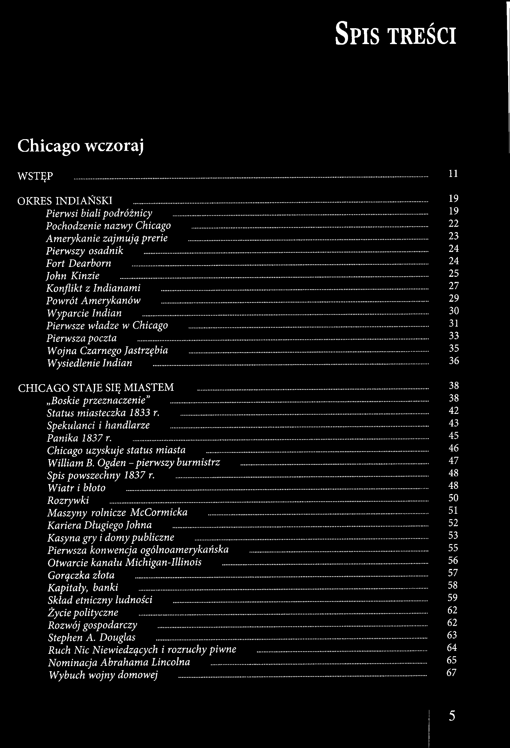 SPIS TREŚCI Chicago wczoraj WSTĘP 11 OKRES INDIAŃSKI 19 Pierwsi biali podróżnicy 19 Pochodzenie nazwy Chicago 22 Amerykanie zajmują prerie 23 Pierwszy osadnik 24 Fort Dearborn 24 John Kinzie 25