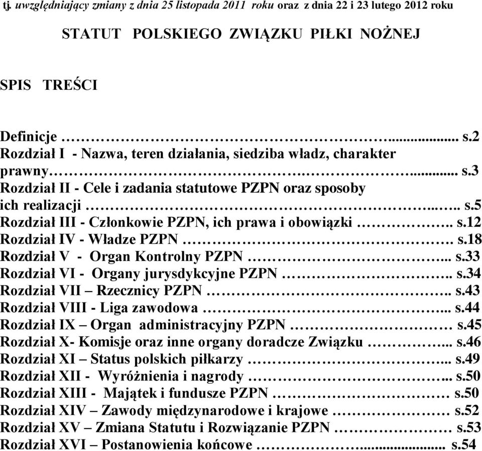 . s.12 Rozdział IV - Władze PZPN. s.18 Rozdział V - Organ Kontrolny PZPN... s.33 Rozdział VI - Organy jurysdykcyjne PZPN.. s.34 Rozdział VII Rzecznicy PZPN.. s.43 Rozdział VIII - Liga zawodowa... s.44 Rozdział IX Organ administracyjny PZPN s.