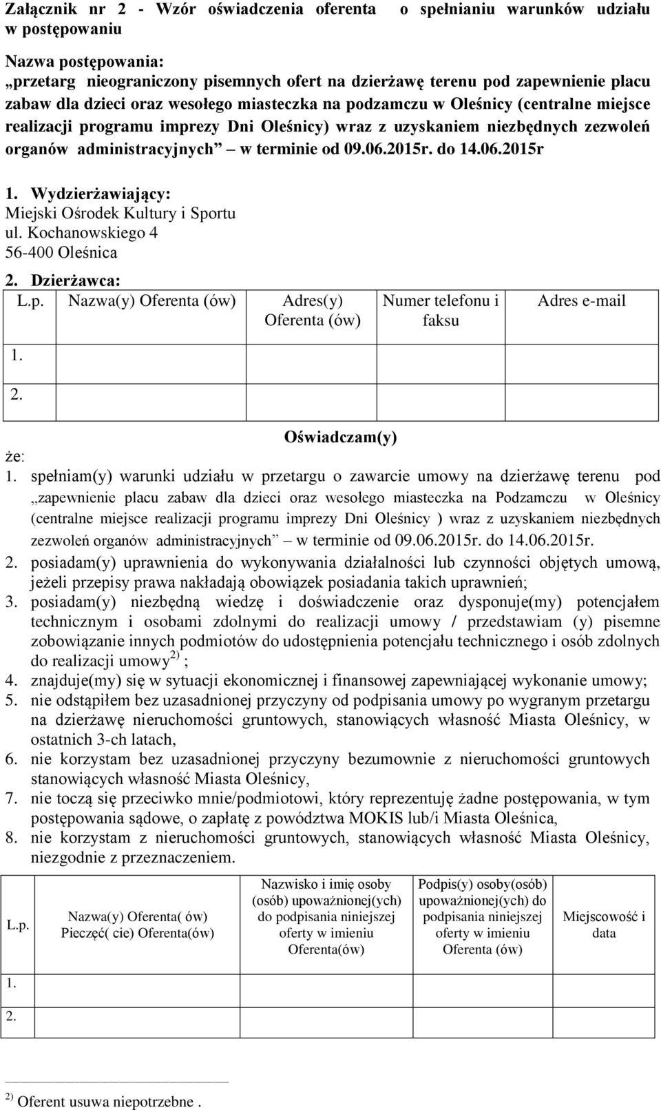 09.06.2015r. do 14.06.2015r 1. Wydzierżawiający: Miejski Ośrodek Kultury i Sportu ul. Kochanowskiego 4 56-400 Oleśnica 2. Dzierżawca: L.p. Nazwa(y) Oferenta (ów) Adres(y) Oferenta (ów) 1. 2. Numer telefonu i faksu Adres e-mail Oświadczam(y) że: 1.