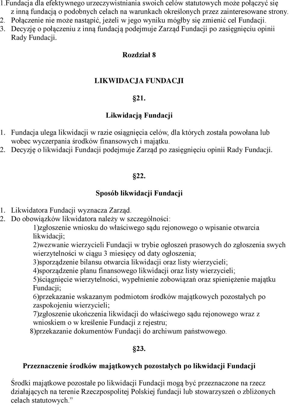 Rozdział 8 LIKWIDACJA FUNDACJI 21. Likwidacją Fundacji 1. Fundacja ulega likwidacji w razie osiągnięcia celów, dla których została powołana lub wobec wyczerpania środków finansowych i majątku. 2. Decyzję o likwidacji Fundacji podejmuje Zarząd po zasięgnięciu opinii Rady Fundacji.