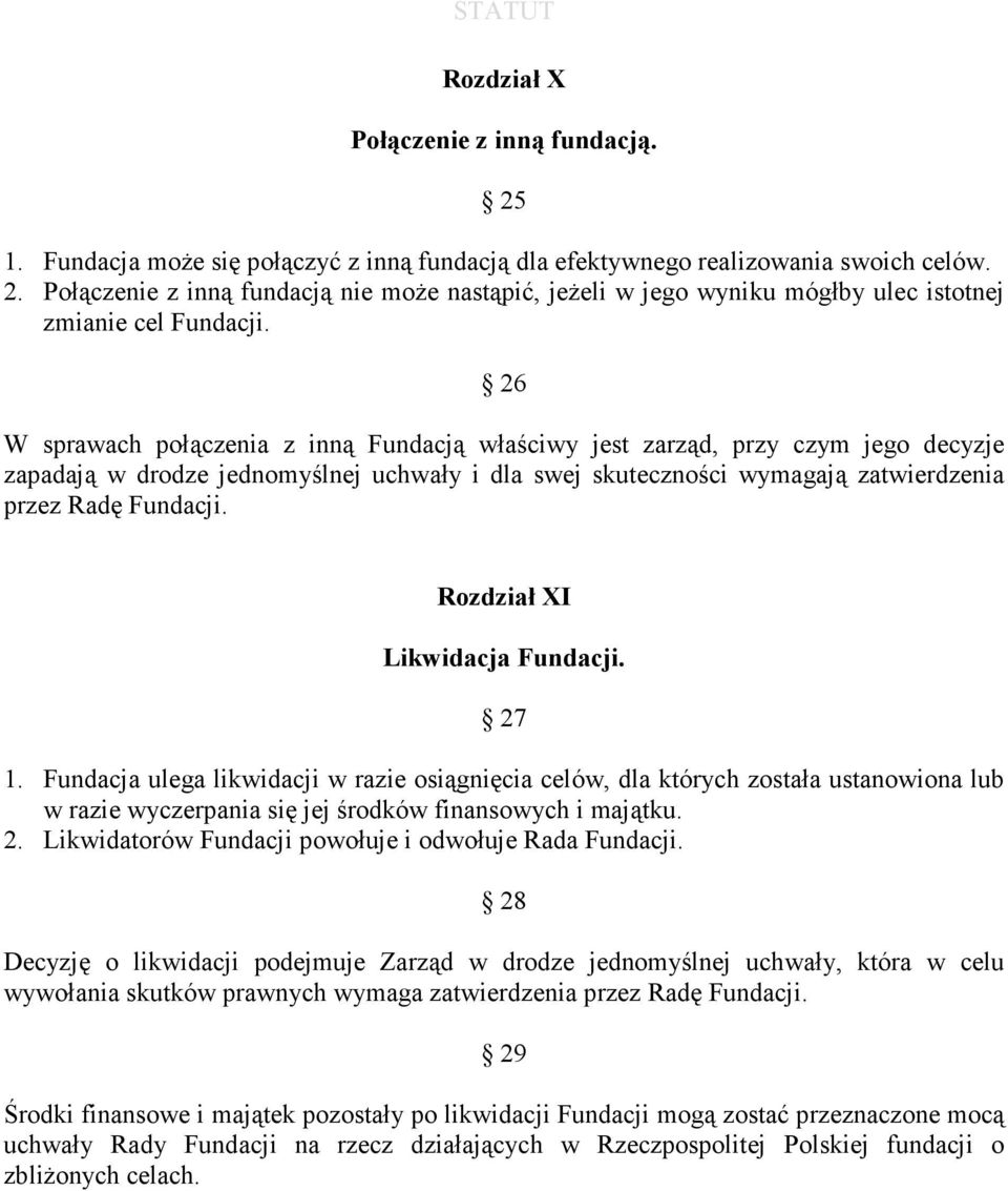 Rozdział XI Likwidacja Fundacji. 27 1. Fundacja ulega likwidacji w razie osiągnięcia celów, dla których została ustanowiona lub w razie wyczerpania się jej środków finansowych i majątku. 2. Likwidatorów Fundacji powołuje i odwołuje Rada Fundacji.