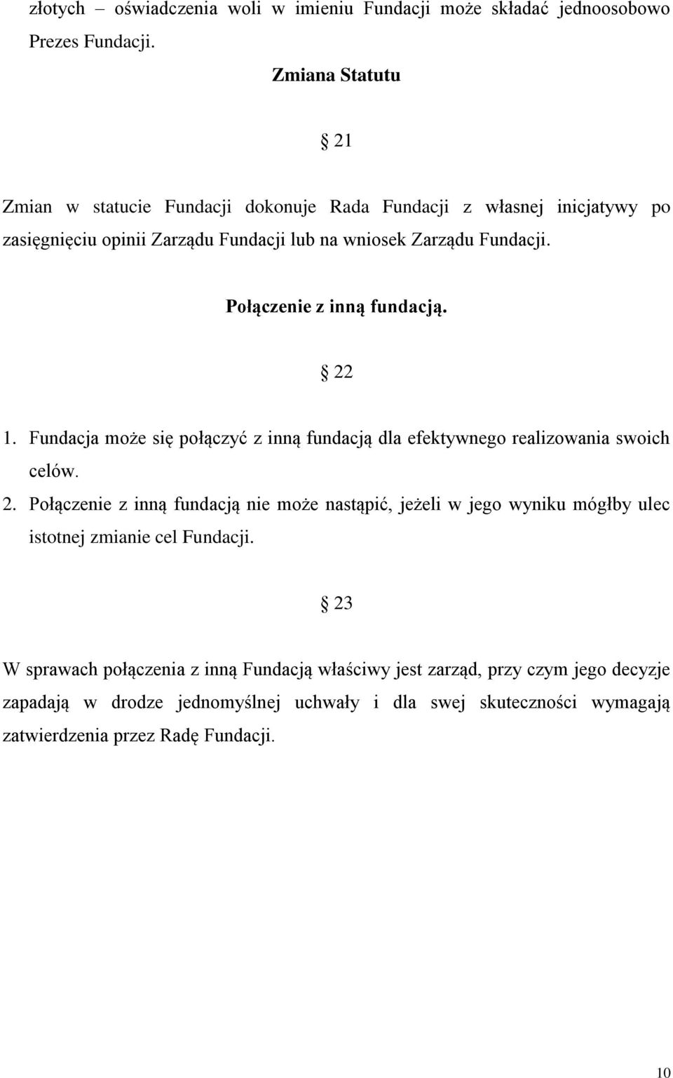 Połączenie z inną fundacją. 22 1. Fundacja może się połączyć z inną fundacją dla efektywnego realizowania swoich celów. 2. Połączenie z inną fundacją nie może nastąpić, jeżeli w jego wyniku mógłby ulec istotnej zmianie cel Fundacji.