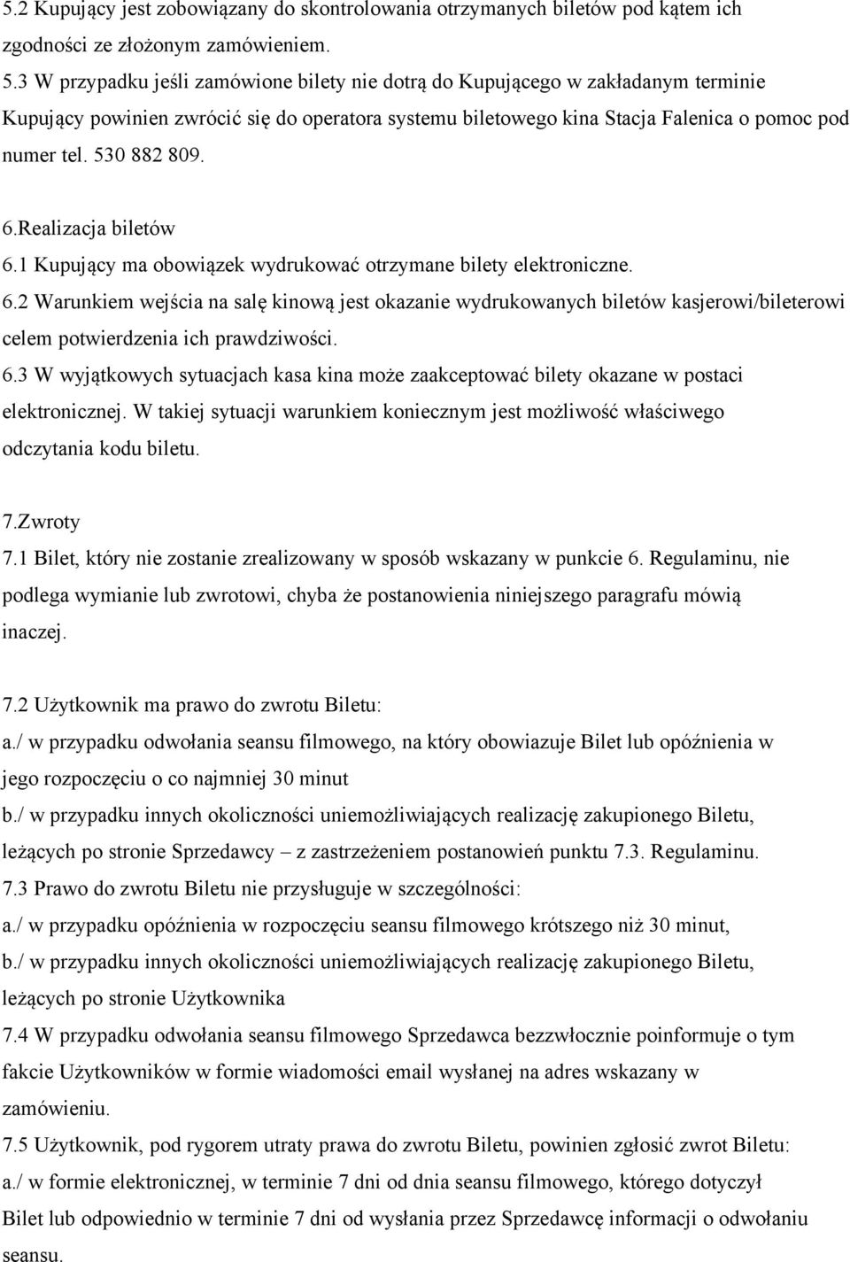 530 882 809. 6.Realizacja biletów 6.1 Kupujący ma obowiązek wydrukować otrzymane bilety elektroniczne. 6.2 Warunkiem wejścia na salę kinową jest okazanie wydrukowanych biletów kasjerowi/bileterowi celem potwierdzenia ich prawdziwości.