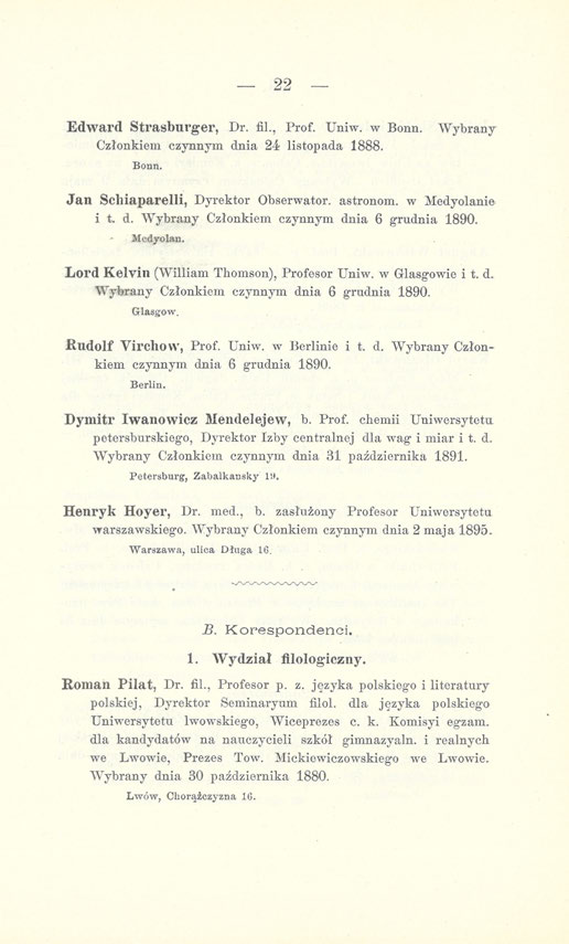 22 Edward Strasburger, Dr. fil., Prof. Un iw. w Bonn. Wybrany Członkiem czynnym dnia 24 listopada 1888. Bonn. Jan Sclliaparelli, Dyrektor Obserwator, astronom, w Medyolanie i t. d. Wybrany Członkiem czynnym dnia 6 grudnia 1890.