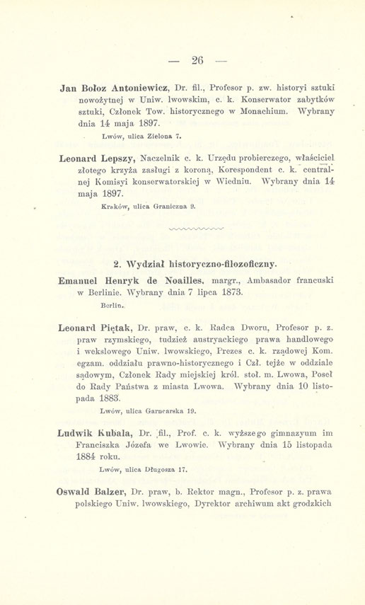 26 Jan Bołoz Antoniewicz, Dr. fil., Profesor p. zw. historyi sztuki nowożytnej w Uniw. lwowskim, c. k. Konserwator zabytków sztuki, Członek Tow. historycznego w Monachium. Wybrany dnia 14 maja 1897.