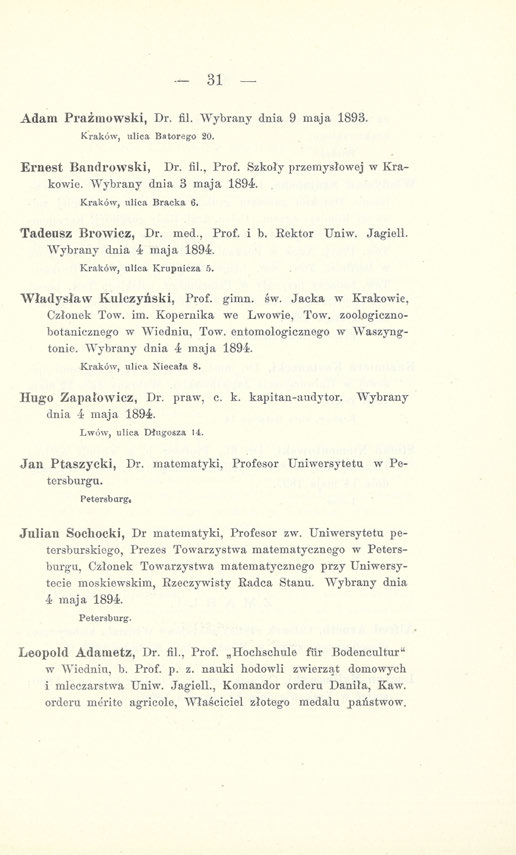 31 Adam Prażmowski, Dr. fil. Wybrany dnia 9 maja 1893. Kraków, ulica Batorego 20. Ernest Bandrowski, Dr. fil., Prof, Szkoły przemysłowej w Krakowie. Wybrany dnia 3 maja 1894. Kraków, ulica Bracka 6.