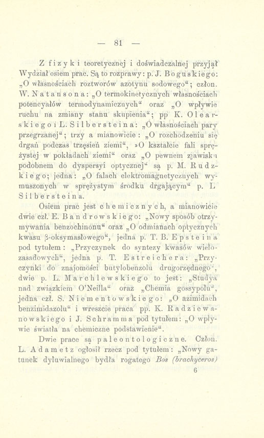 - 81 Z fizyki teoretycznej i doświadczalnej przyjął" Wydział osiem prac. Są to rozprawy: p. J. Boguskiego: O własnościach roztworów azotynu sodowego"; człon. W. Natansona: O termokinetycznych własnościach potencyałów termodynamicznych" oraz O wpływie ruchu na zmiany stanu skupienia"; pp K.