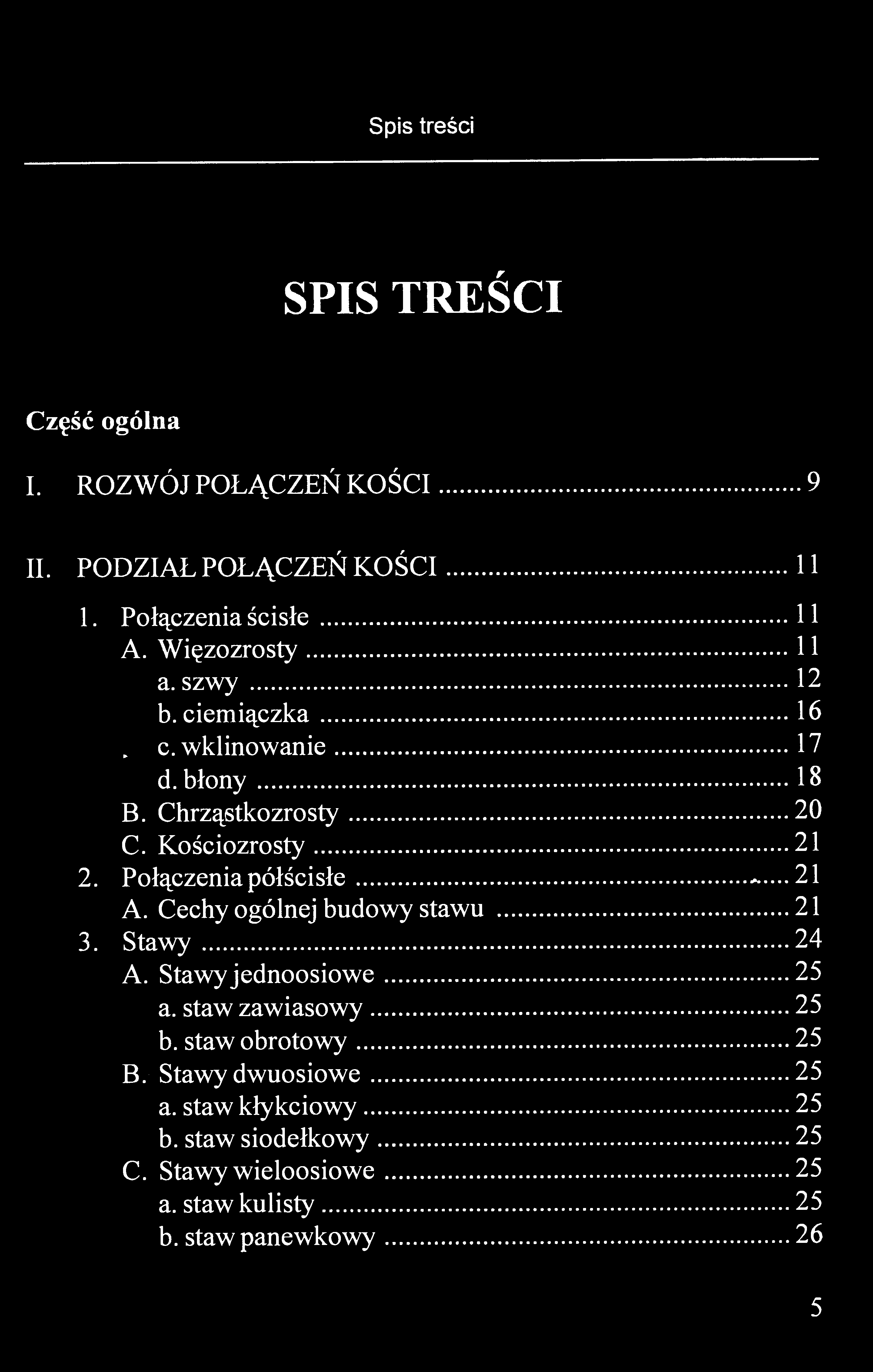 Spis treści SPIS TREŚCI Część ogólna I. ROZWÓJ POŁĄCZEŃ KOŚCI 9 II. PODZIAŁ POŁĄCZEŃ KOŚCI 11 1. Połączenia ścisłe 11 A. Więzozrosty...11 a. szwy 12 b. ciemiączka 16. c. wklinowanie 17 d. błony 18 B.