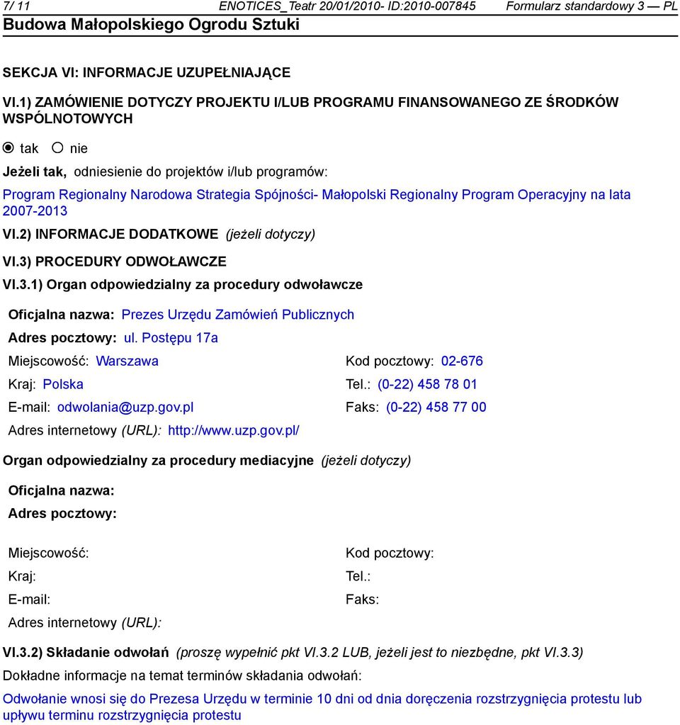 Małopolski Regionalny Program Operacyjny na lata 2007-2013 VI.2) INFORMACJE DODATKOWE (jeżeli dotyczy) VI.3) PROCEDURY ODWOŁAWCZE VI.3.1) Organ odpowiedzialny za procedury odwoławcze Oficjalna nazwa: Prezes Urzędu Zamówień Publicznych Adres pocztowy: ul.