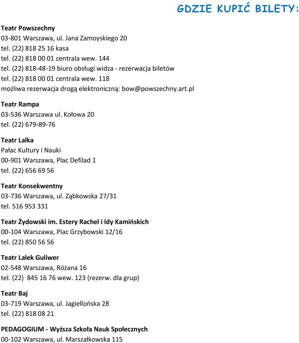 (22) 679-89-76 Teatr Lalka Pałac Kultury i Nauki 00-901, Plac Defilad 1 tel. (22) 656 69 56 Teatr Konsekwentny 03-736, ul. Ząbkowska 27/31 tel. 516 953 331 Teatr Żydowski im.