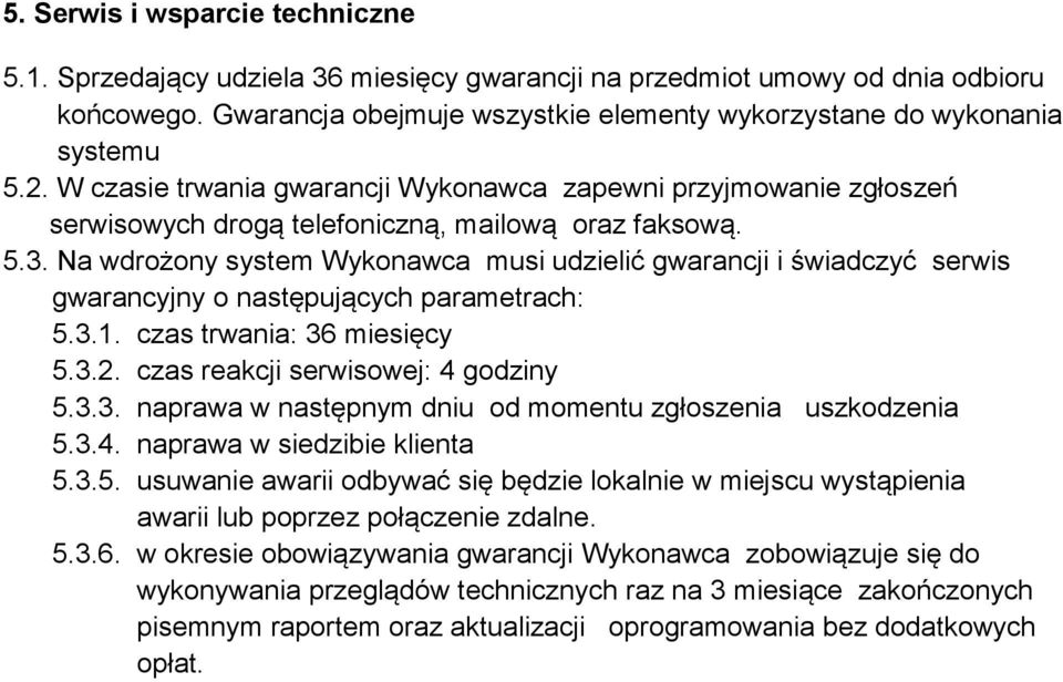 Na wdrożony system Wykonawca musi udzielić gwarancji i świadczyć serwis gwarancyjny o następujących parametrach: 5.3.1. czas trwania: 36 miesięcy 5.3.2. czas reakcji serwisowej: 4 godziny 5.3.3. naprawa w następnym dniu od momentu zgłoszenia uszkodzenia 5.