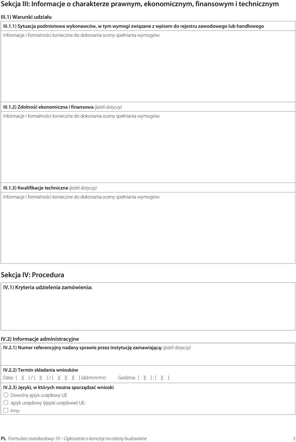 2.1) Numer referencyjny nadany sprawie przez instytucję zamawiającą: (jeżeli dotyczy) IV.2.2) Termin składania wniosków Data: [ ][ ] / [ ][ ] / [ ][ ][ ][ ] (dd/mm/rrrr) Godzina: [ ][ ] : [ ][ ] IV.2.3) Języki, w których można sporządzać wnioski Dowolny język urzędowy UE Język urzędowy (języki urzędowe) UE: Inny: PL Formularz standardowy 10 Ogłoszenie o koncesji na roboty budowlane 3