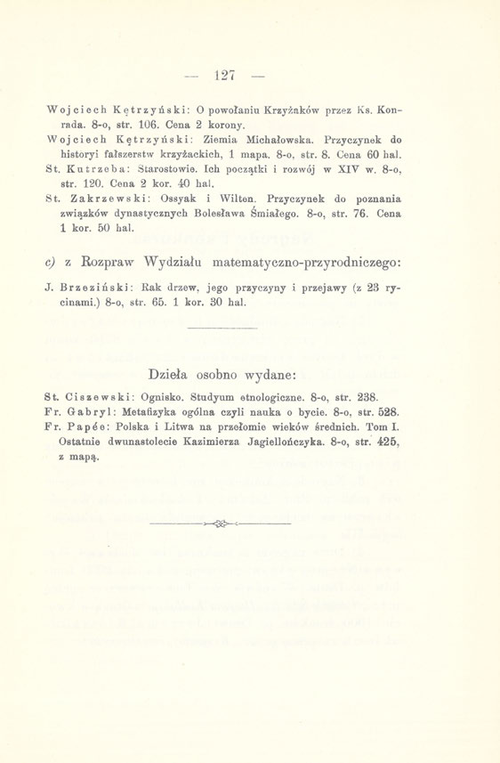 127 Wojciech Kętrzyński: O powołaniu Krzyżaków przez Ks. Konrada. 8-0, str. 106. Cena 2 korony. Wojciech Kętrzyński: Ziemia Michałowska. Przyczynek do historyi fałszerstw krzyżackich, 1 mapa.