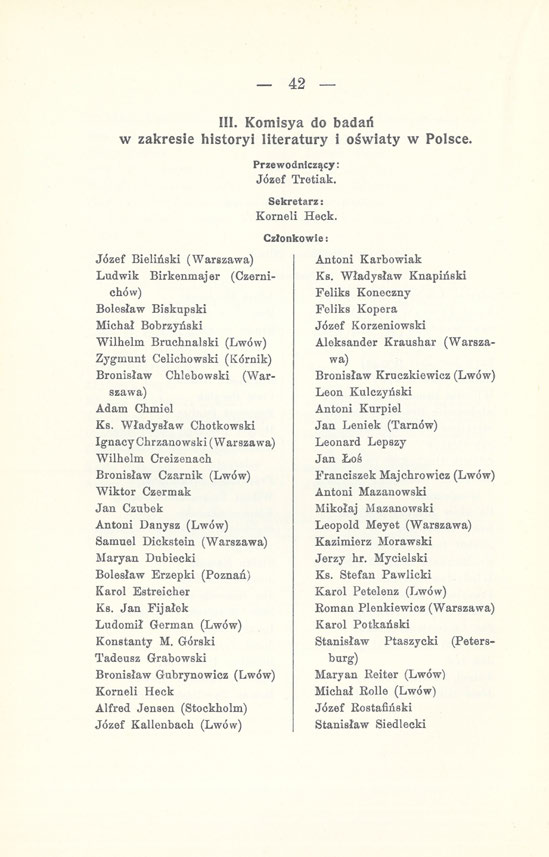 _ 42 III. Komisya do badań w zakresie historyi literatury i oświaty w Polsce. Józef Bieliński (Warszawa) Przewodniczący: Józef Tretiak. Sekretarz: Korneli Heck.