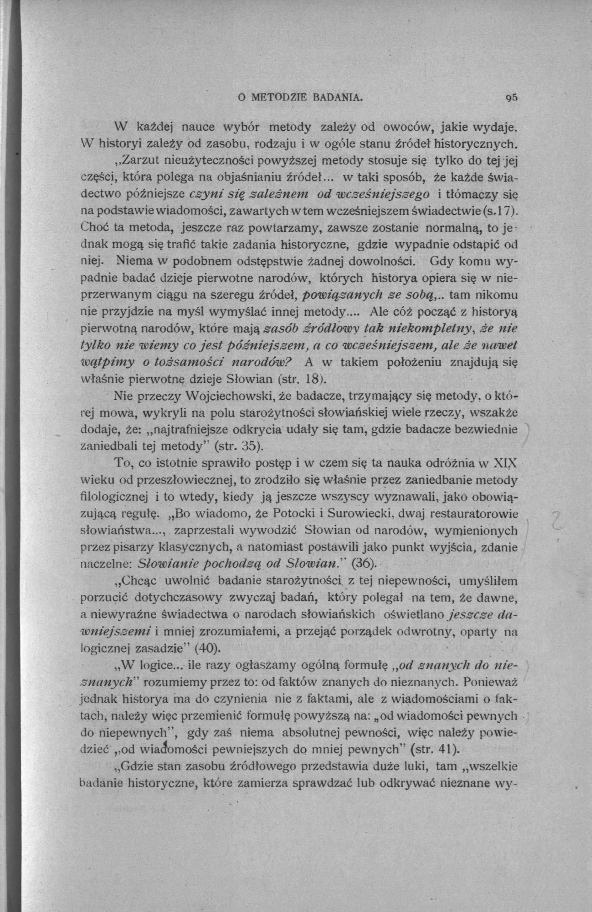 O METODZÍE BADANIA. 95 W każdej nauce wybór metody zależy od owoców, jakie wydaje. W historyi zależy od zasobu, rodzaju i w ogóle stanu źródeł historycznych.,.zarzut nieużyteczności powyższej metody stosuje się tylko do tej jej części, która polega na objaśnianiu źródeł.