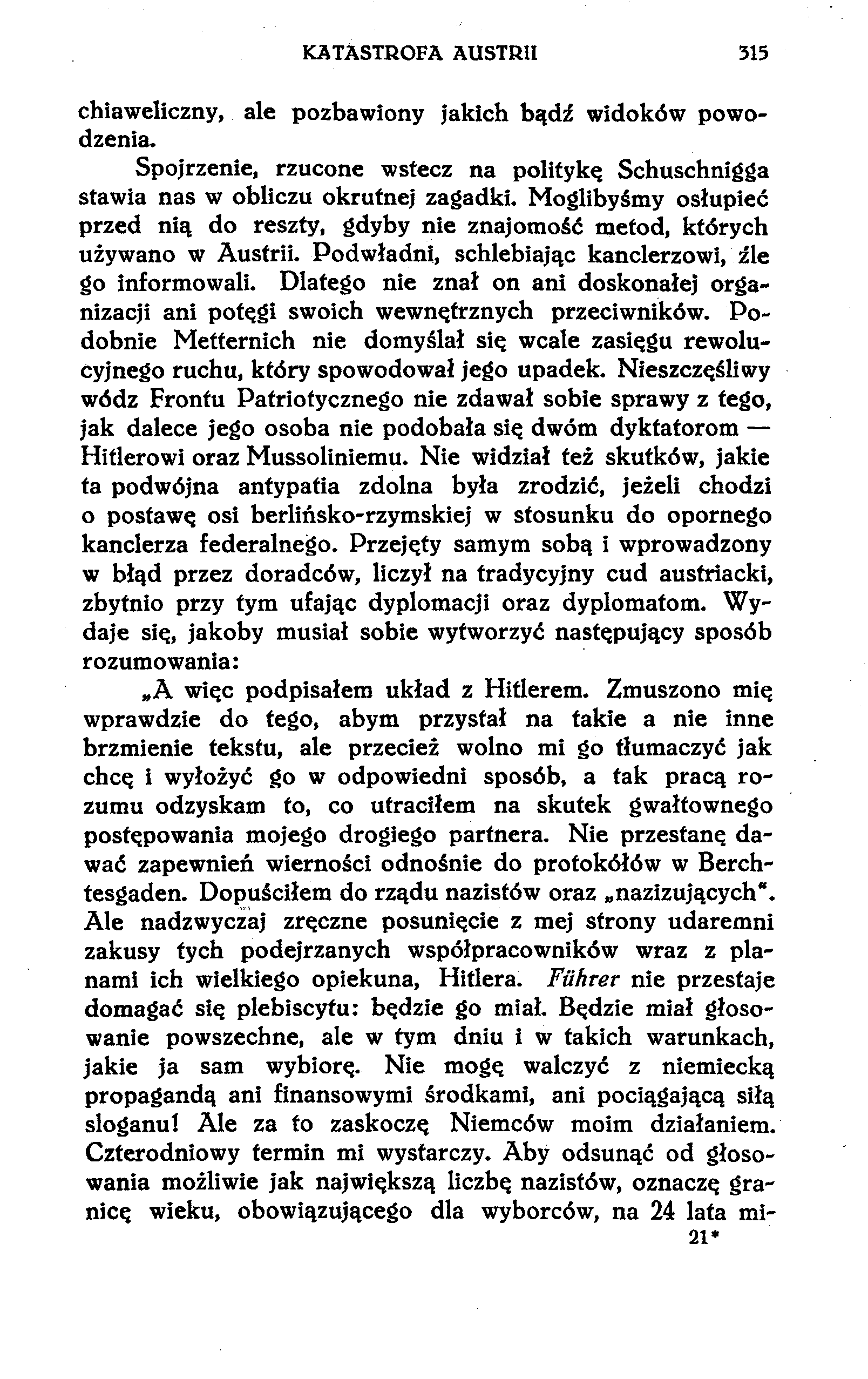 KATASTROFA AUSTRII 315 chiaweliczny, ale pozbawiony jakich bądź widoków powodzenia. Spojrzenie, rzucone wstecz na politykę Schuschnigga stawia nas w obliczu okrutnej zagadki.