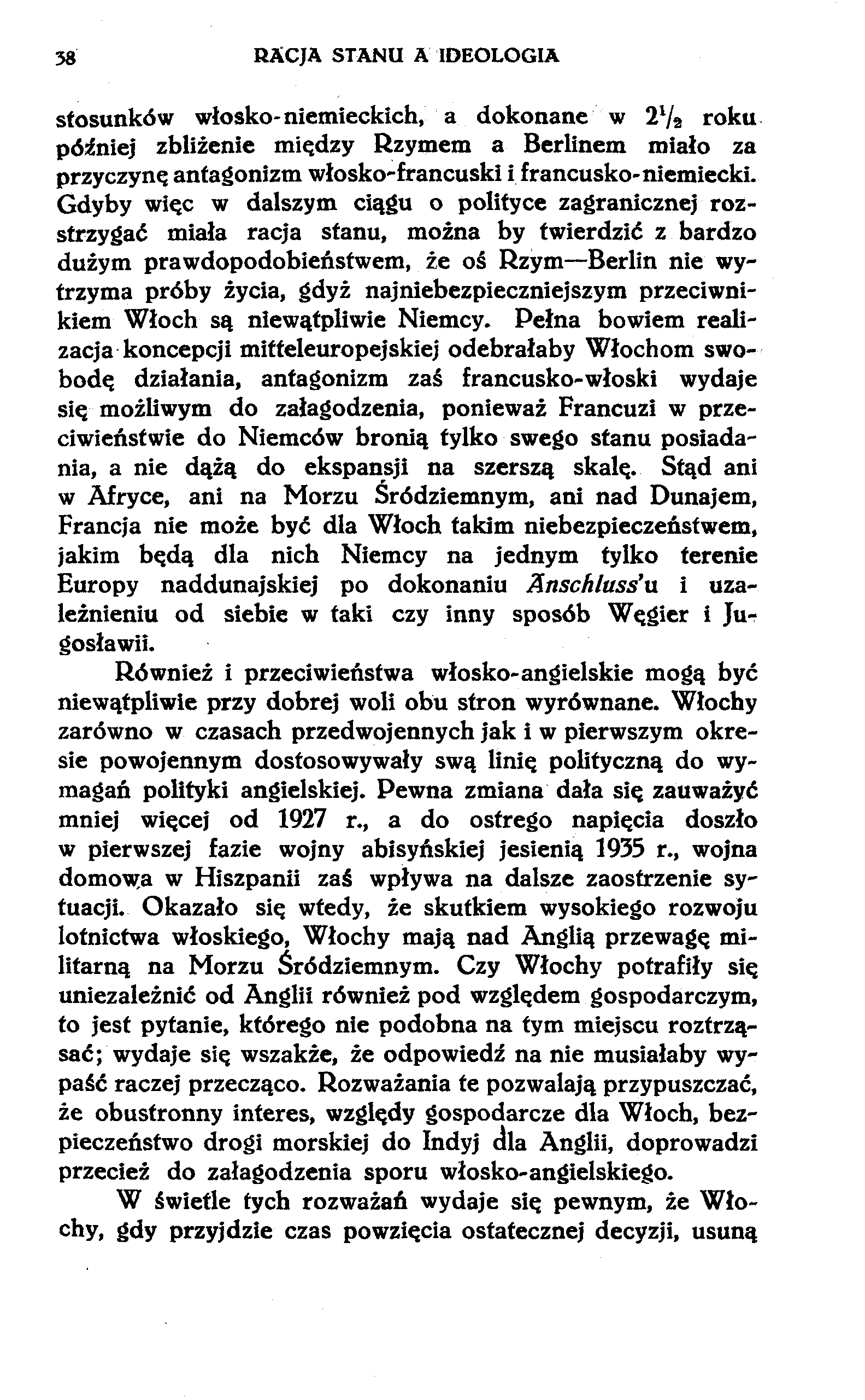 58 RACJA STANU A IDEOLOGIA stosunków włosko-niemieckich, a dokonane w 2Va roku później zbliżenie między Rzymem a Berlinem miało za przyczynę antagonizm włosko-francuski i francusko-niemiecki.