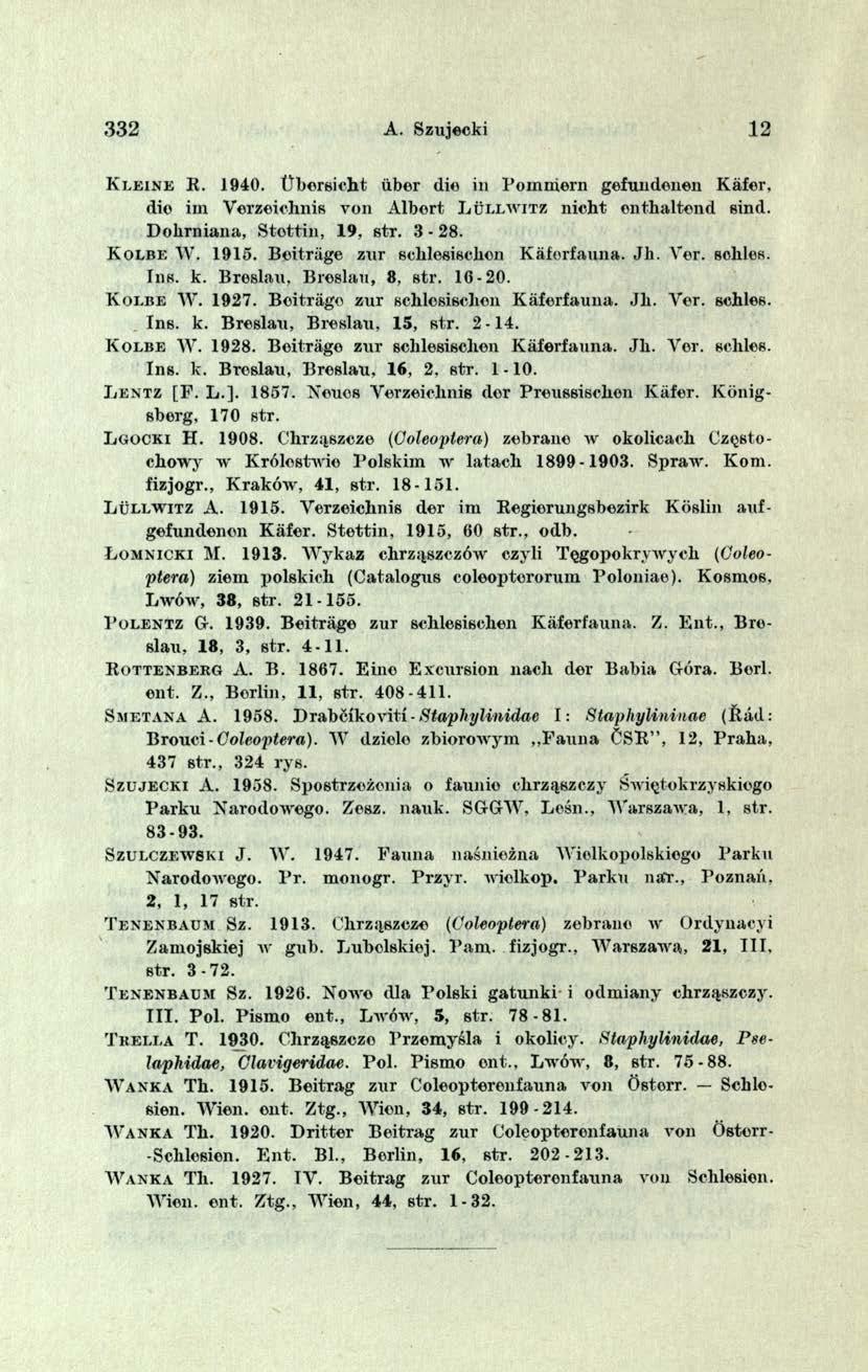 332 A. Szujecki 12 Kl e in e R. 1940. t^bersicht iiber die in Pommern gefundenen Kafer. die irn Verzeiehnis von Albert L u ll w itz nieht enthaltend sind. Dolirniana, Stottin, 19, str. 3-28.
