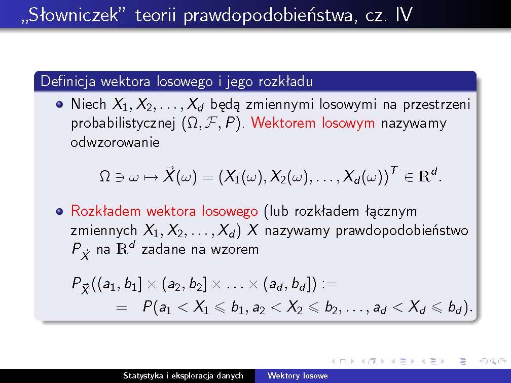 3. Wektory losowe i charakterystyki ich rozkładów Wektory losowe Podobnie jak w przypadku zmiennych losowych, dystrybuantą wektora losowego X nazywamy funkcję F X : IR d [0, 1], zadaną wzorem F X (a