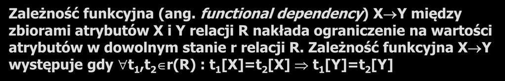 Zależność funkcyjna 11 Zależność funkcyjna (ang. functional dependency) X Y między zbiorami atrybutów X i Y relacji R nakłada ograniczenie na wartości atrybutów w dowolnym stanie r relacji R.