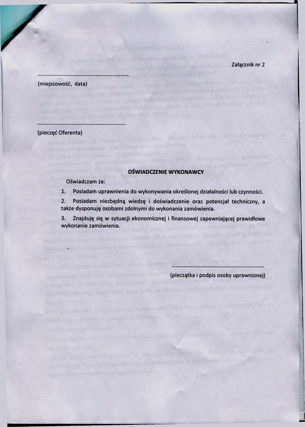 Załącznik nr 2 (miejscowość, data) (pieczęć Oferenta) Oświadczam że: OŚWIADCZENIE WYKONAWCY 1. Posiadam uprawnienia do wykonywania określonej działalności lub czynności. 2. Posiadam niezbędną wiedzę i doświadczenie oraz potencjał techniczny, a także dysponuję osobami zdolnymi do wykonania zamówienia.