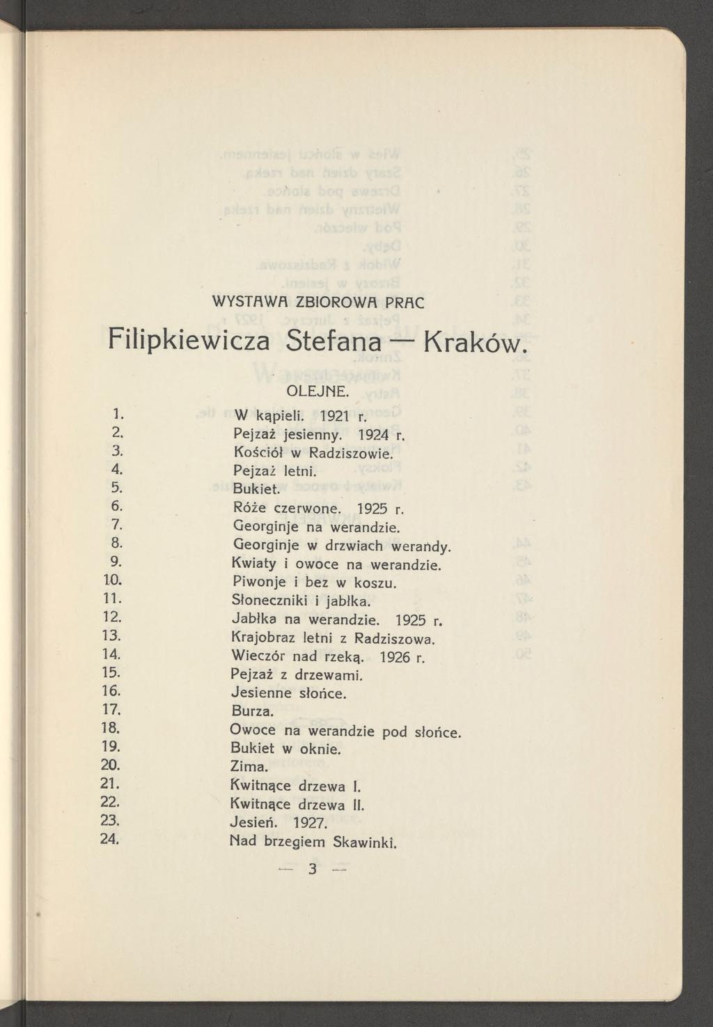 W YSTAW A ZBIOROW A PRAC Filipkiewicza Stefana Kraków. O LEJN E. 1. W kąpieli. 1921 r. 2. Pejzaż jesienny. 1924 r. 3. Kościół w Radziszowie. 4. Pejzaż letni. 5. Bukiet. 6. Róże czerwone. 1925 r. 7.