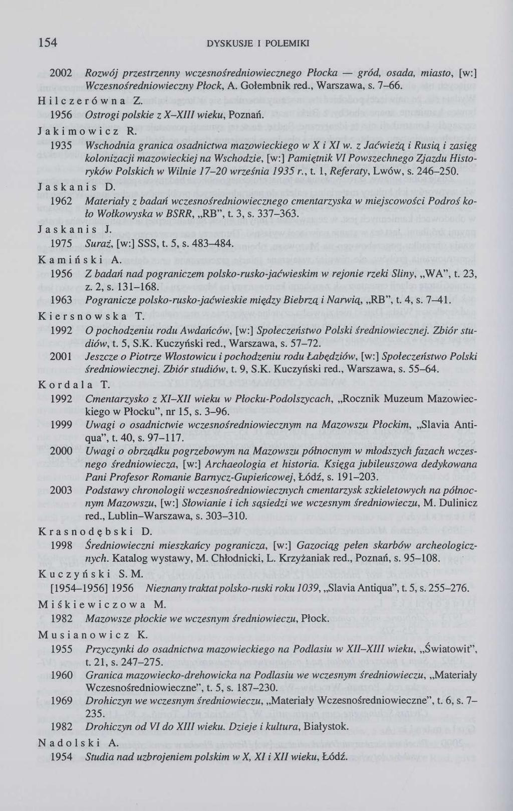 154 DYSKUSJE I POLEMIKI 2002 Rozwój przestrzenny wczesnośredniowiecznego Płocka gród, osada, miasto, [w:] Wczesnośredniowieczny Płock, A. Gołembnik red., Warszawa, s. 7-66. Hiłczerówna Z.