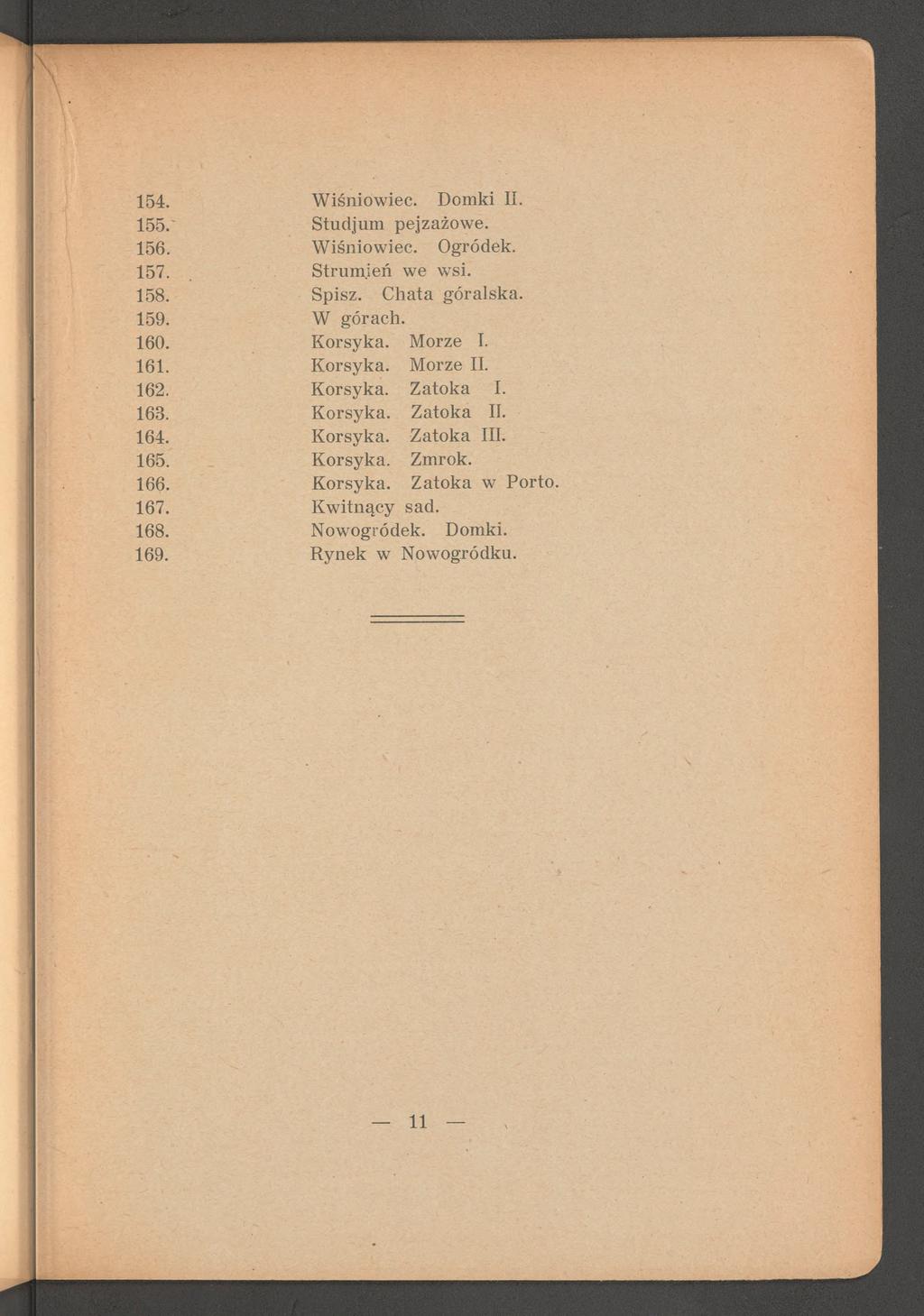 154. W iśniowiec. Domki II. 155.' Studjum pejzażowe. 156. W iśniowiec. Ogródek. 157. S trum ień we wsi. 158. Spisz. C hata góralska. 159. W górach. 160. Korsyka. Morze I. 161. K orsyka. Morze II. 162.