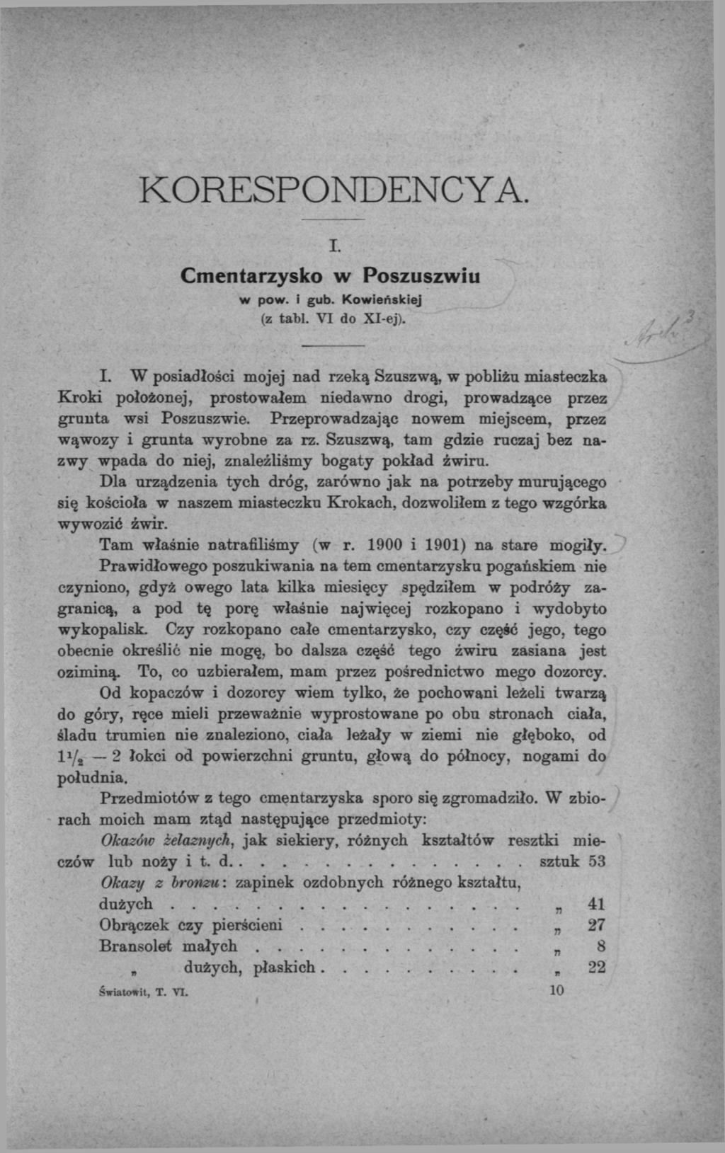 KORESPONDENCYA. I. Cmentarzysko w Poszuszwiu w pow. i gub. Kowieńskiej (z tabl. VI do Xl-ej). I. W posiadłości mojej nad rzeką Szuszwą, w pobliżu miasteczka Kroki położonej, prostowałem niedawno drogi, prowadzące przez grunta wsi Poszuszwie.