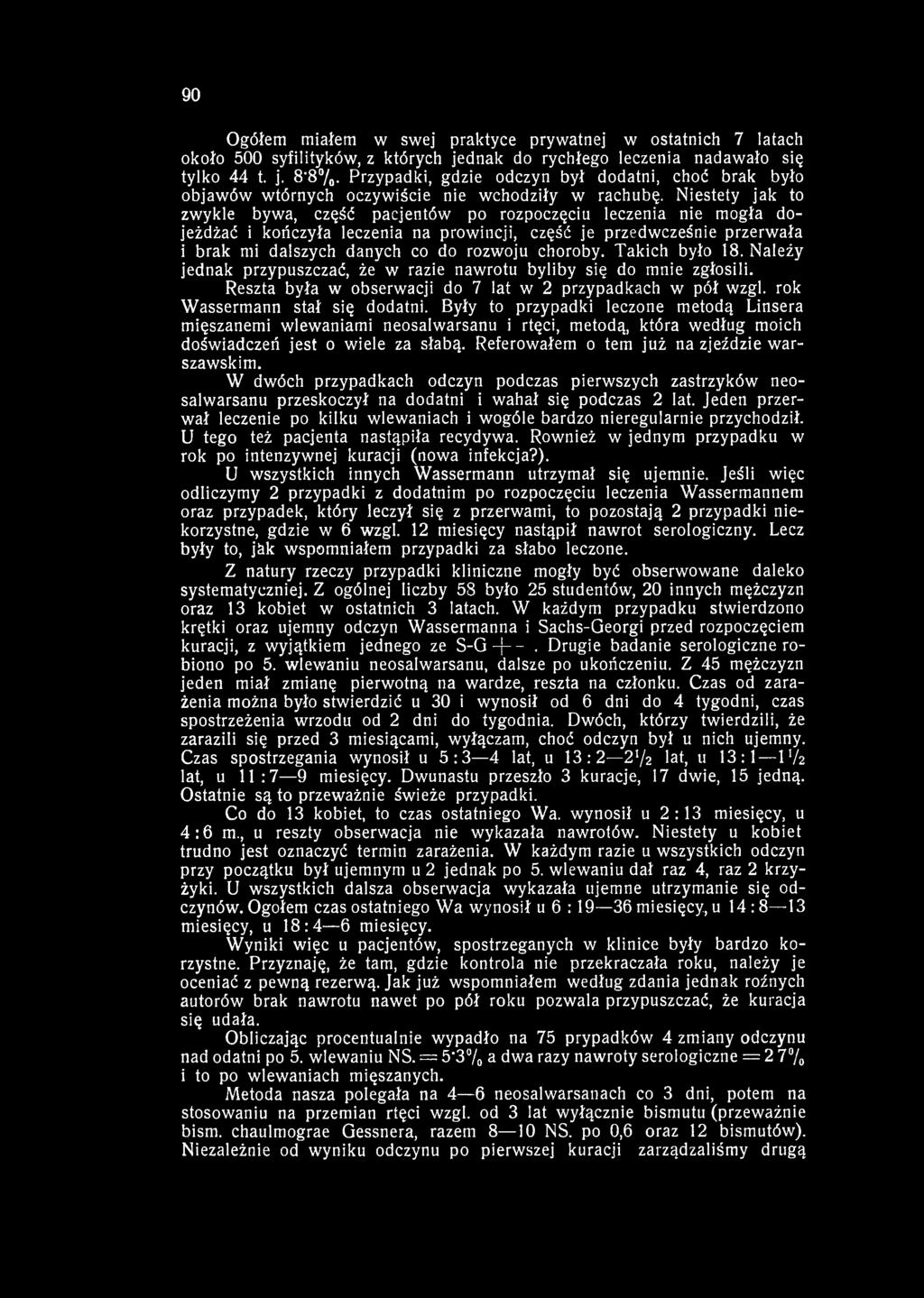 90 Ogółem miałem w swej praktyce prywatnej w ostatnich 7 latach około 500 syfilityków, z których jednak do rychłego leczenia nadawało się tylko 44 t. j. 8'8%.