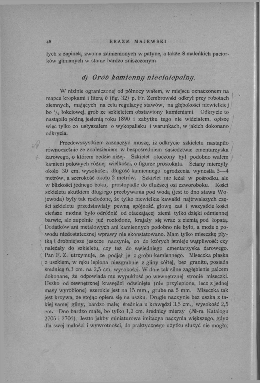 48 ERAZM MAJEWSKI łych z zapinek, zwolna zamienionych w patynę, a także 8 maleńkich paciorków glinianych w stanie bardzo zniszczonym. d) Grób kamienny nieciałopalny.
