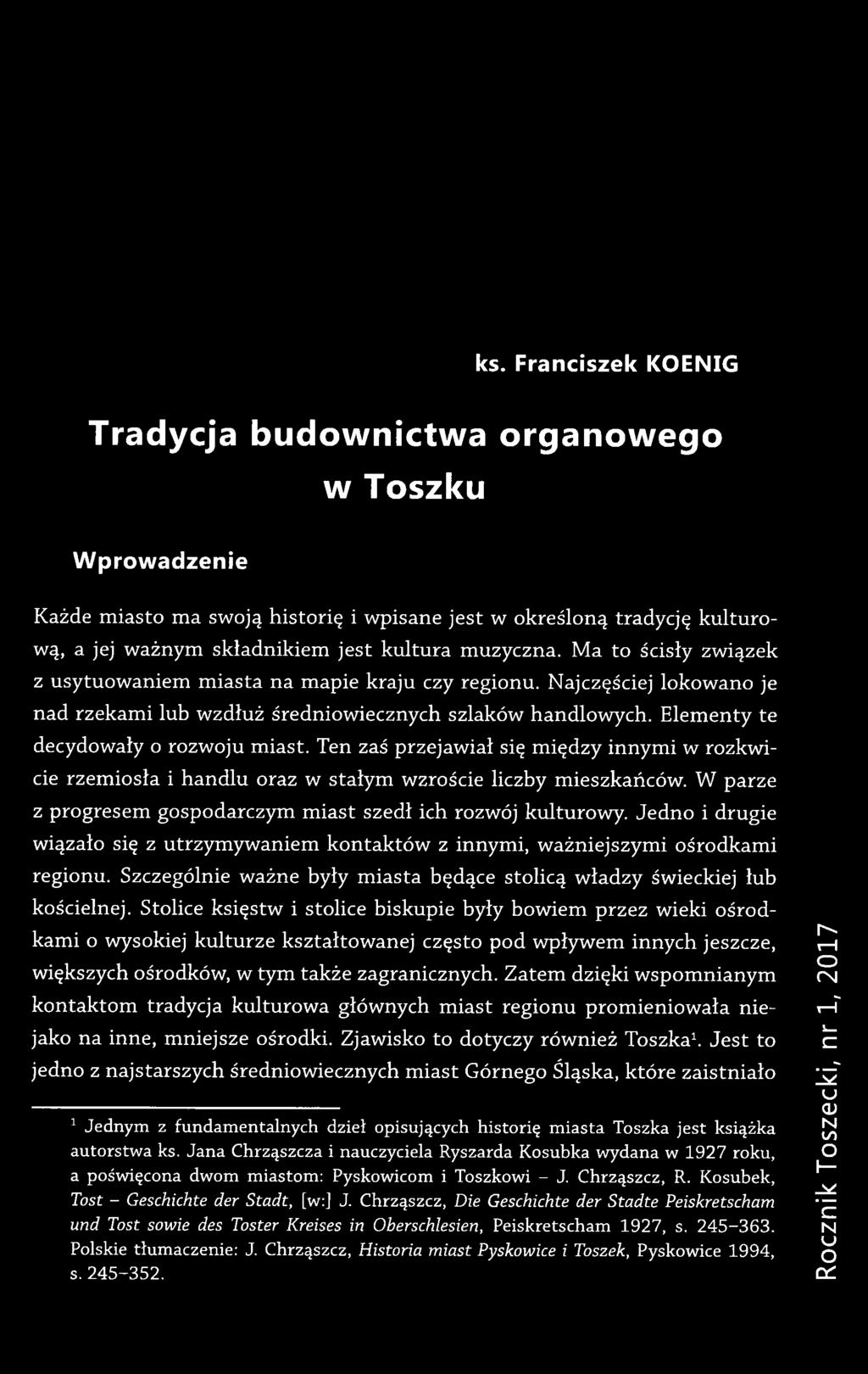 ks. Franciszek KOENIG Tradycja budownictwa organowego w Toszku Wprowadzenie Każde miasto ma swoją historię i wpisane jest w określoną tradycję kulturową, a jej ważnym składnikiem jest kultura
