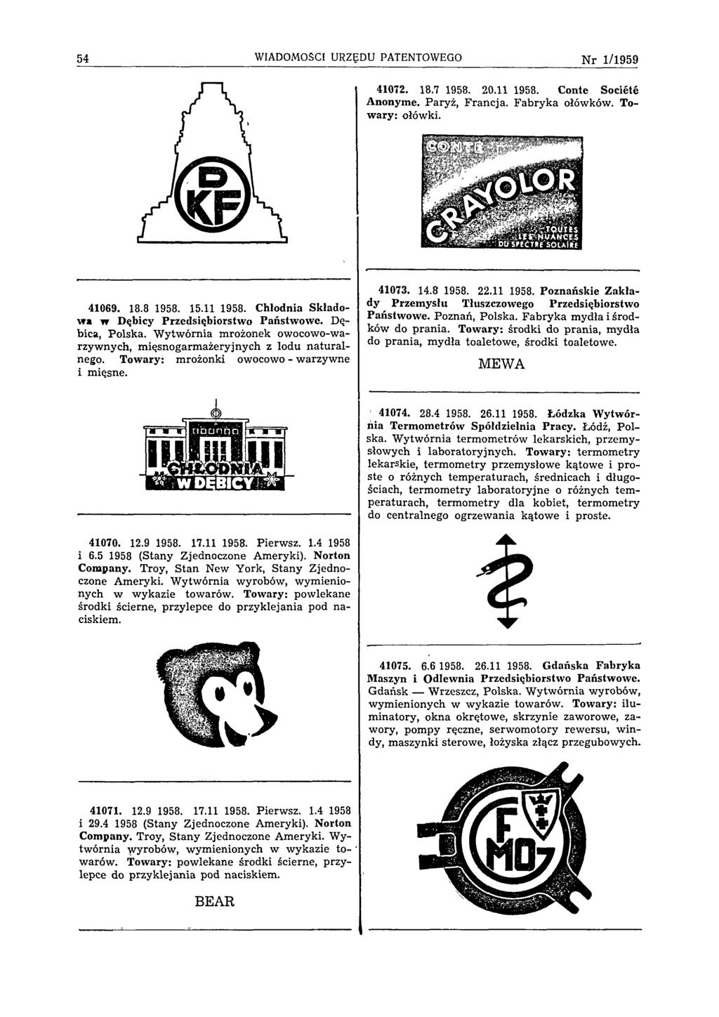 54 WIADOMOŚCI URZĘDU PATENTOWEGO N r 1 /1 9 5 9 41072. 18.7 1958. 20.11 1958. Conte Société Anonyme. Paryż, Francja. Fabryka ołówków. Towary: ołówki. 41069. 18.8 1958. 15.11 1958. Chłodnia Składowa w Dębicy Przedsiębiorstwo Państwowe.