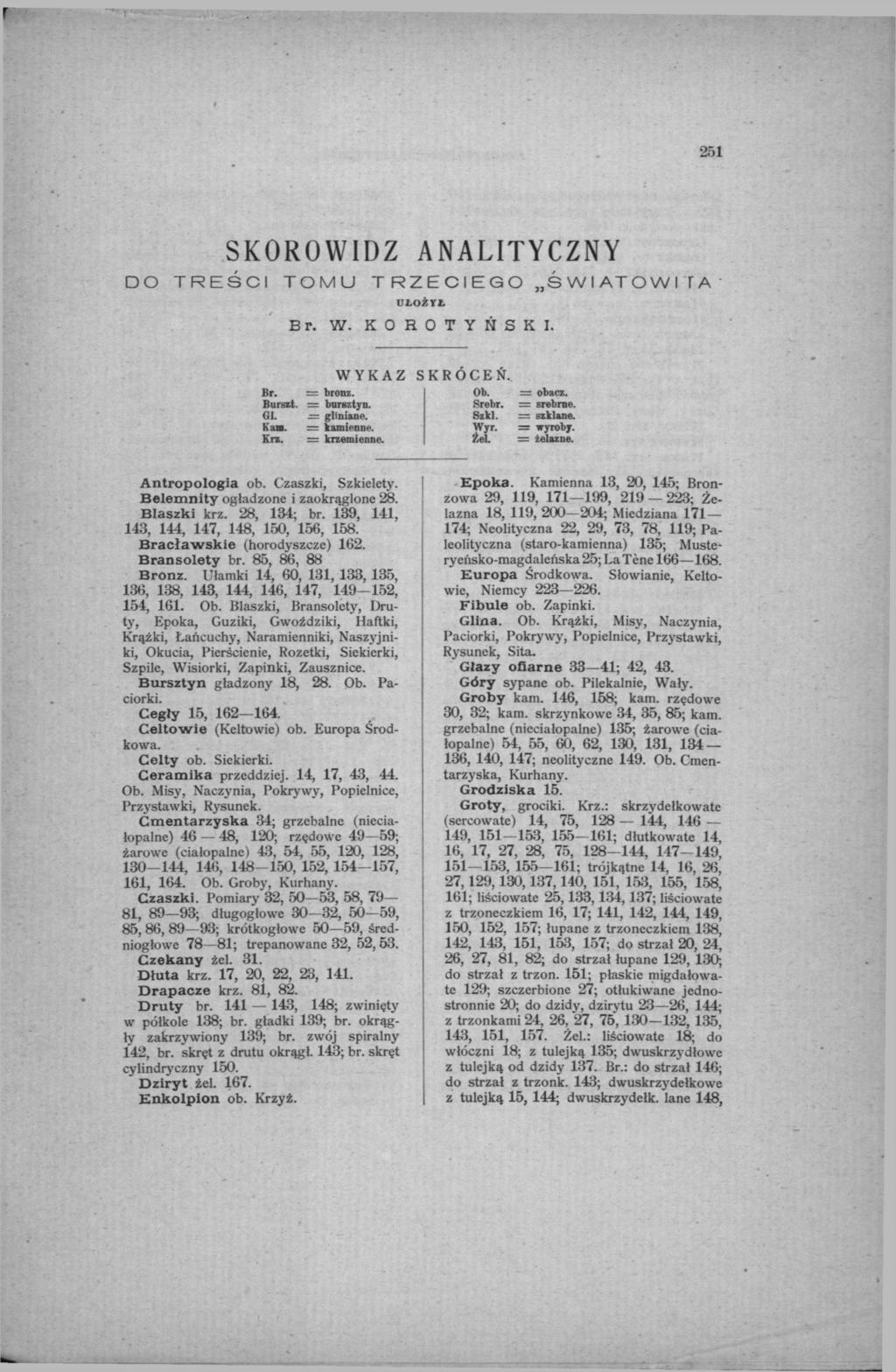 251 SKOROWIDZ ANALITYCZNY DO TREŚCI TOMU TRZECIEGO ŚWIATOWI ГА UŁOŻYŁ Br. W. K O R O T Y Ń S K I. WYKAZ Br. = bronz. Bursst. = bursztyn. GI. = glinian* 1. Kan. = kamienne. Kr*. = krzemienne. SKRÓCEŃ.
