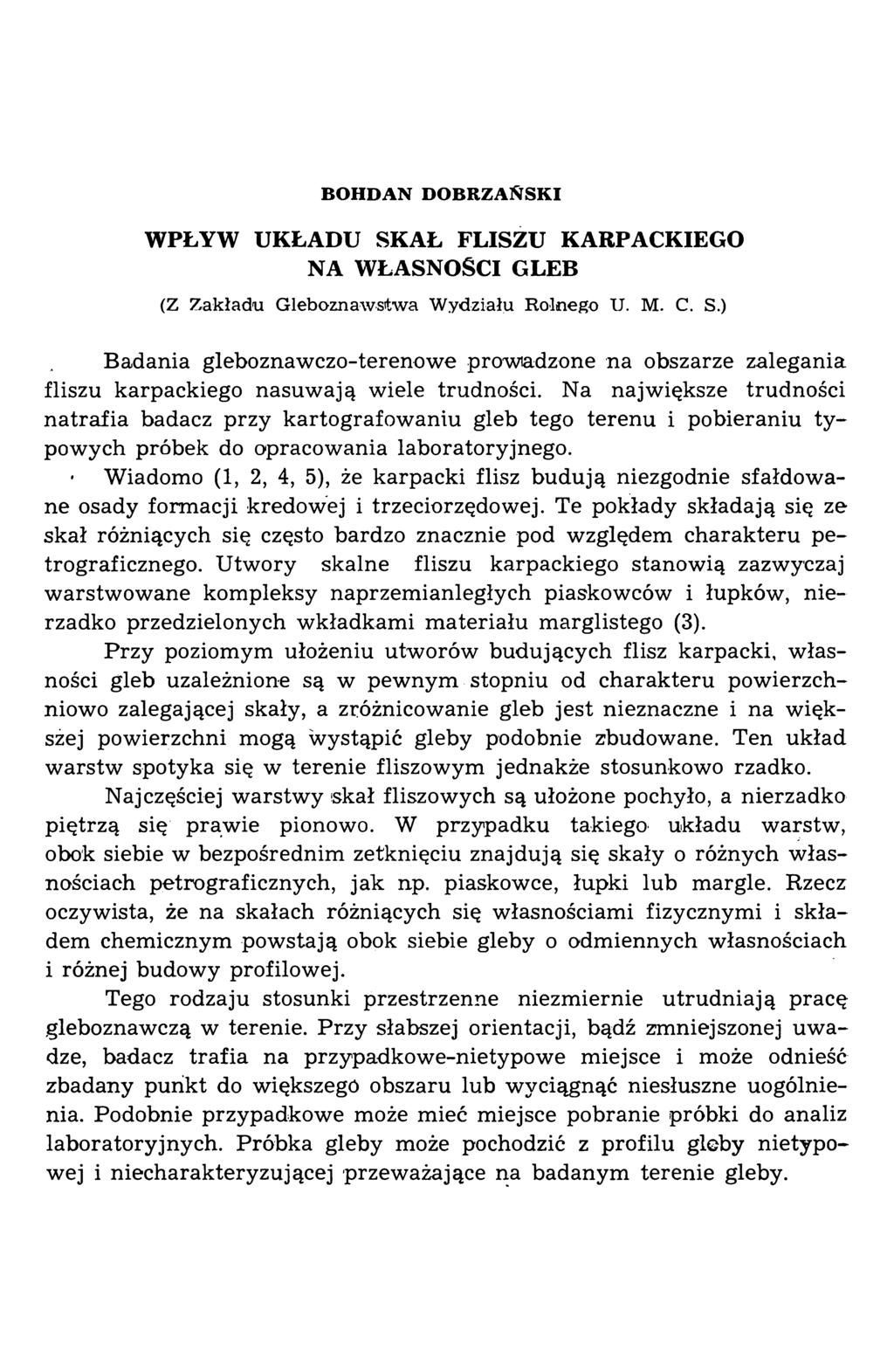 BOHDAN DOBRZAŃSKI WPŁYW UKŁADU SKAŁ FLISZU KARPACKIEGO NA WŁASNOŚCI GLEB (Z Zakładu Gleboznawstwa Wydziału Rolnego U. M. C. S.) Badania gleboznawczo-terenowe prowiadzone na obszarze zalegania fliszu karpackiego nasuwają wiele trudności.
