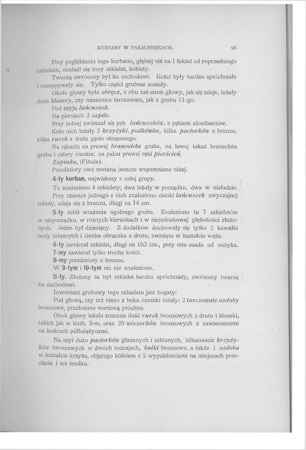 KURHANY W PAKALN1SZKACH. 93 Przy pogłębianiu tego kurhanu, głębiej niż na 1 łokieć od poprzedniego szkieletu, znalazł się inny szkielet, kobiety. Twarzą zwrócony był ku zachodowi.