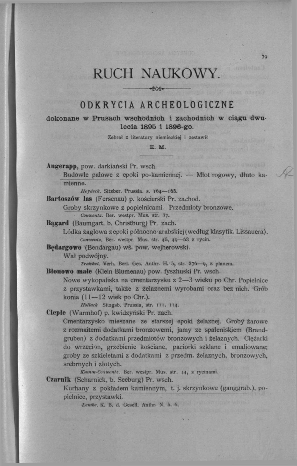 RUCH NAUKOWY. 79 SO* ODKRYCIA ARCHEOLOGICZNE dokonane w Prusach wschodnich i zachodnich w ciągu dwulecia 1895 i 1896-go. Zebrał z literatury niemieckiej i zestawił E. M. Angerapp, pow. darkiański Pr.