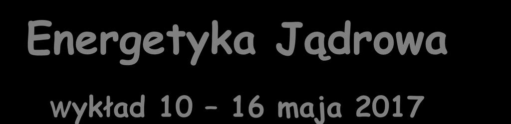 Energetyka Jądrowa Wykład 10 16 maja 2017 Zygmunt Szefliński