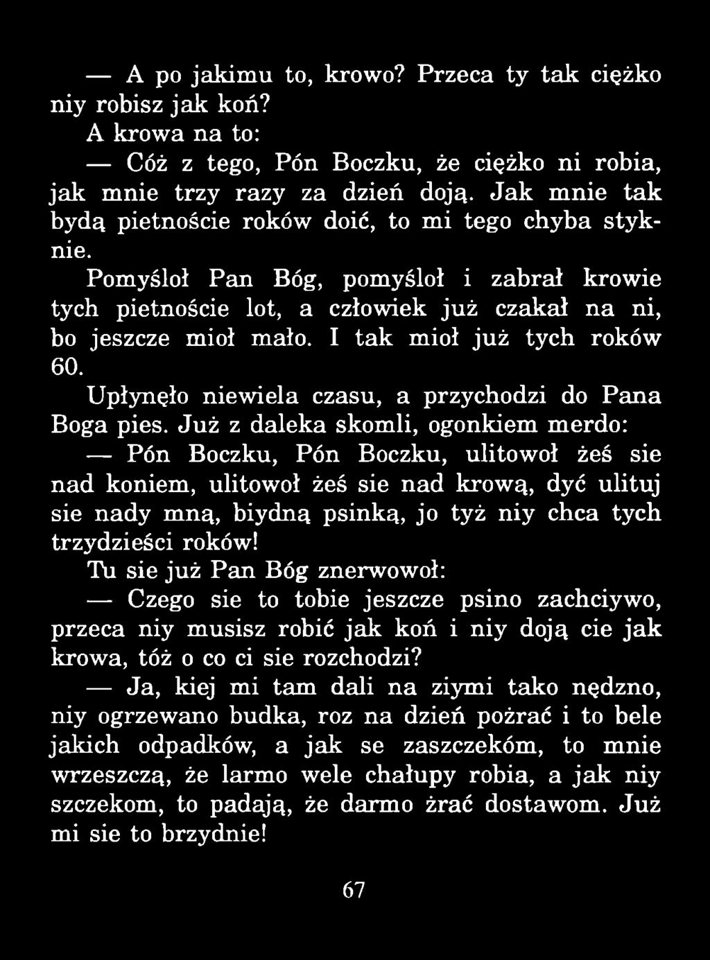 A po jakim u to, krowo? Przeca ty tak ciężko niy robisz ja k koń? A krowa na to: Cóż z tego, Pón Boczku, że ciężko ni robią, jak mnie trzy razy za dzień doją.